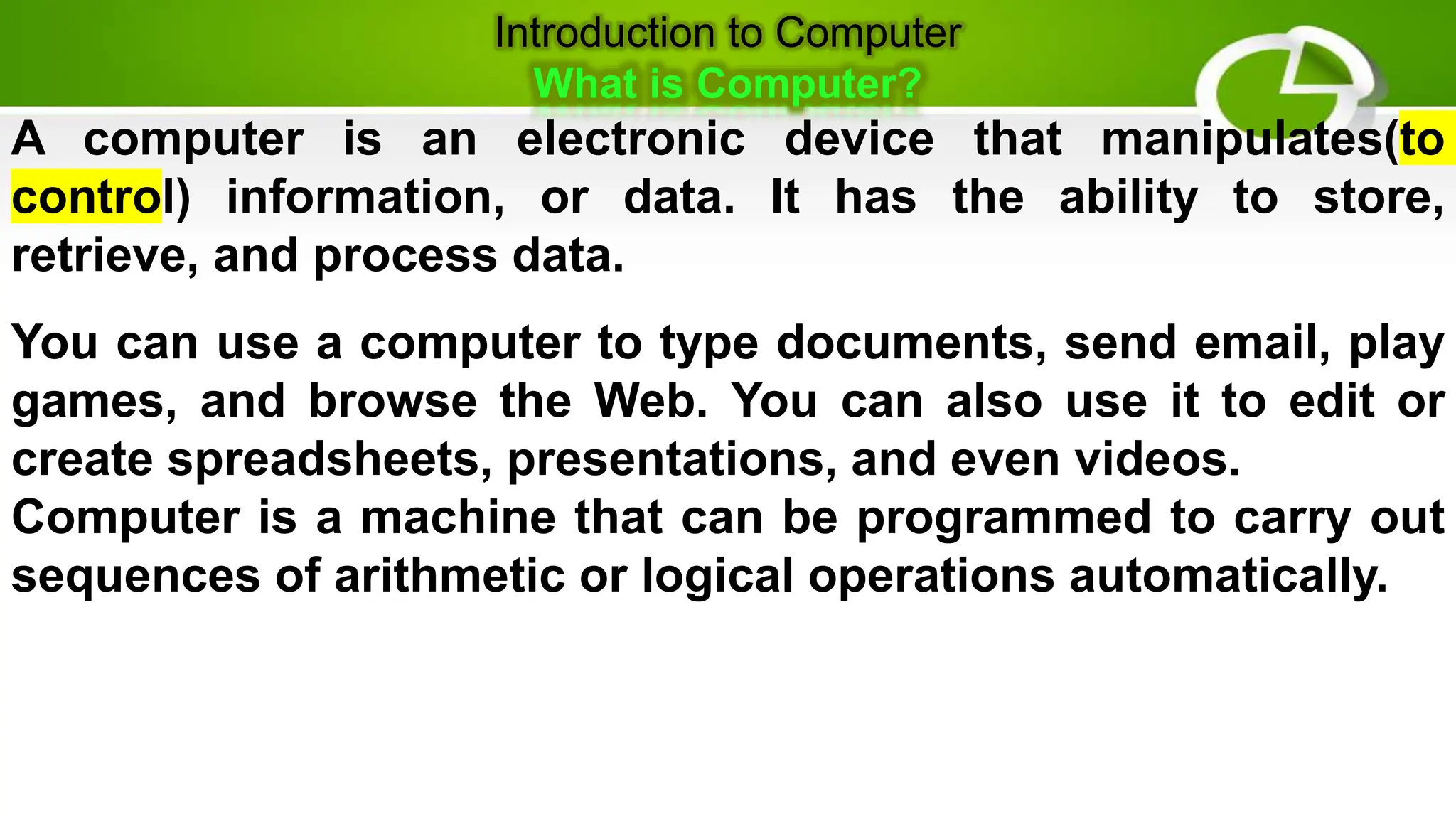 Introduction to Computer
What is Computer?
A computer is an electronic device that manipulates(to
control) information, or data. It has the ability to store,
retrieve, and process data.
You can use a computer to type documents, send email, play
games, and browse the Web. You can also use it to edit or
create spreadsheets, presentations, and even videos.
Computer is a machine that can be programmed to carry out
sequences of arithmetic or logical operations automatically.
 