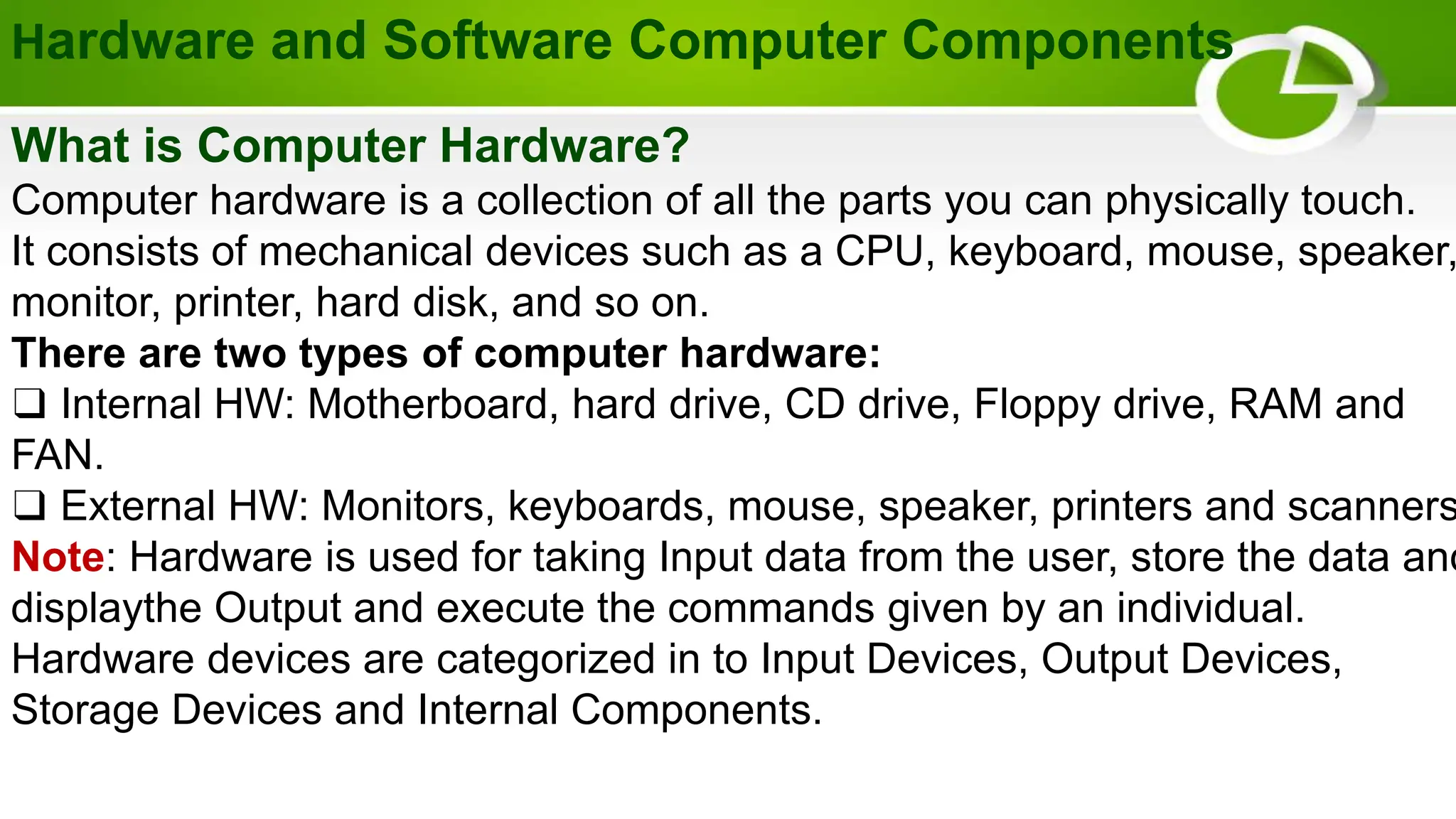 Hardware and Software Computer Components
What is Computer Hardware?
Computer hardware is a collection of all the parts you can physically touch.
It consists of mechanical devices such as a CPU, keyboard, mouse, speaker,
monitor, printer, hard disk, and so on.
There are two types of computer hardware:
❑ Internal HW: Motherboard, hard drive, CD drive, Floppy drive, RAM and
FAN.
❑ External HW: Monitors, keyboards, mouse, speaker, printers and scanners
Note: Hardware is used for taking Input data from the user, store the data and
displaythe Output and execute the commands given by an individual.
Hardware devices are categorized in to Input Devices, Output Devices,
Storage Devices and Internal Components.
 