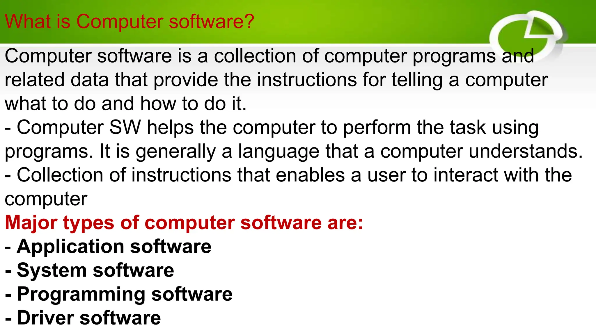 What is Computer software?
Computer software is a collection of computer programs and
related data that provide the instructions for telling a computer
what to do and how to do it.
- Computer SW helps the computer to perform the task using
programs. It is generally a language that a computer understands.
- Collection of instructions that enables a user to interact with the
computer
Major types of computer software are:
- Application software
- System software
- Programming software
- Driver software
 