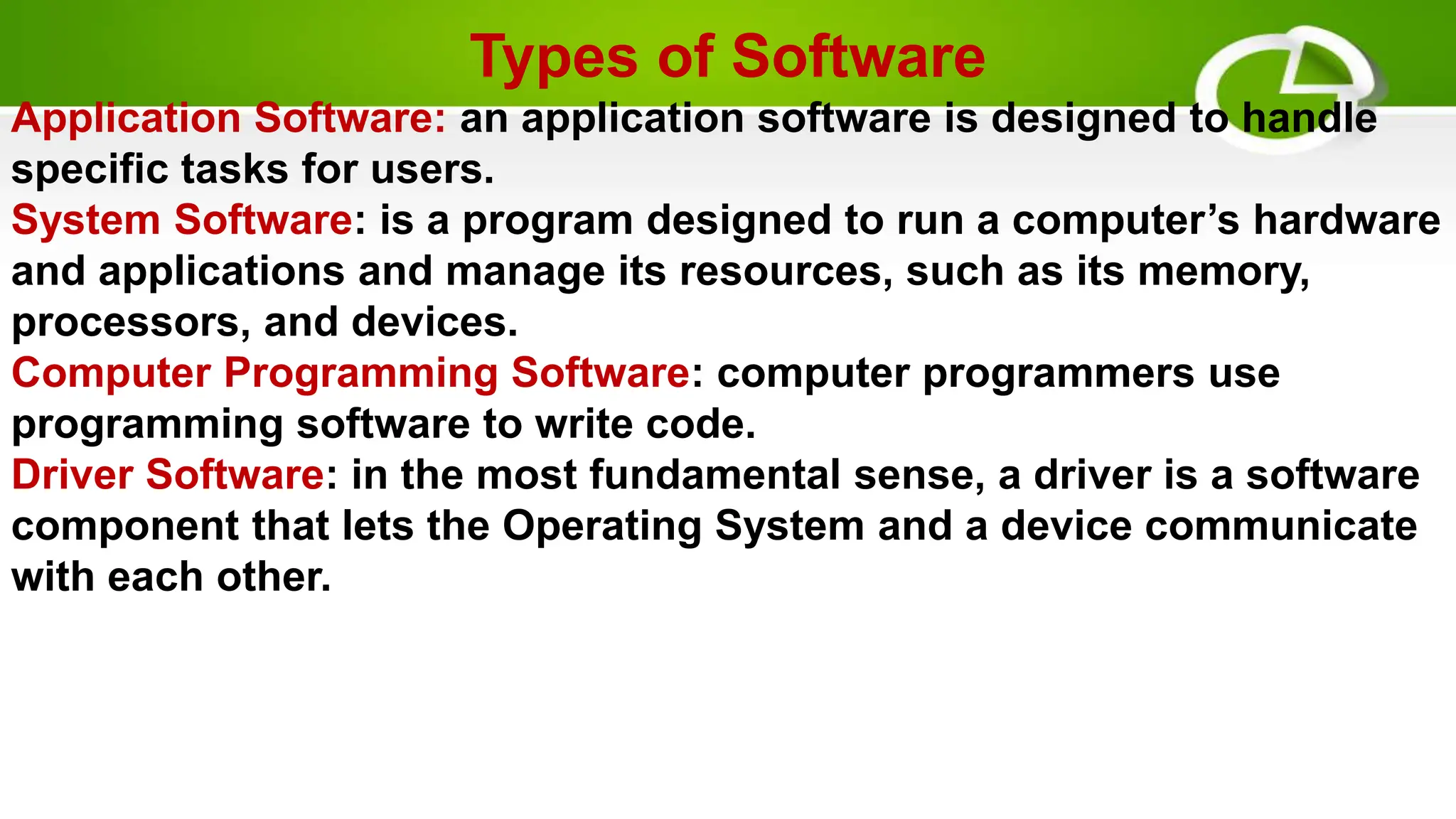 Types of Software
Application Software: an application software is designed to handle
specific tasks for users.
System Software: is a program designed to run a computer’s hardware
and applications and manage its resources, such as its memory,
processors, and devices.
Computer Programming Software: computer programmers use
programming software to write code.
Driver Software: in the most fundamental sense, a driver is a software
component that lets the Operating System and a device communicate
with each other.
 