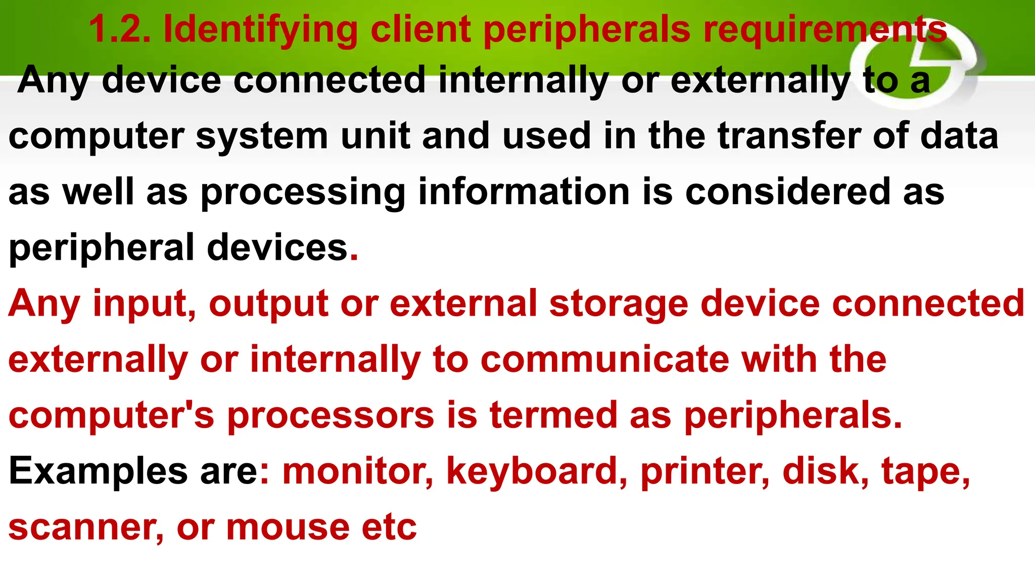 1.2. Identifying client peripherals requirements
Any device connected internally or externally to a
computer system unit and used in the transfer of data
as well as processing information is considered as
peripheral devices.
Any input, output or external storage device connected
externally or internally to communicate with the
computer's processors is termed as peripherals.
Examples are: monitor, keyboard, printer, disk, tape,
scanner, or mouse etc
 