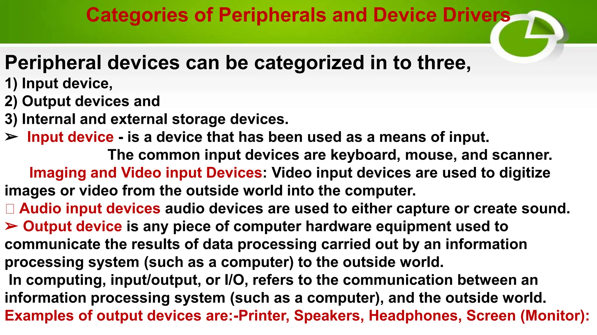 Categories of Peripherals and Device Drivers
Peripheral devices can be categorized in to three,
1) Input device,
2) Output devices and
3) Internal and external storage devices.
➢ Input device - is a device that has been used as a means of input.
The common input devices are keyboard, mouse, and scanner.
Imaging and Video input Devices: Video input devices are used to digitize
images or video from the outside world into the computer.
Audio input devices audio devices are used to either capture or create sound.
➢ Output device is any piece of computer hardware equipment used to
communicate the results of data processing carried out by an information
processing system (such as a computer) to the outside world.
In computing, input/output, or I/O, refers to the communication between an
information processing system (such as a computer), and the outside world.
Examples of output devices are:-Printer, Speakers, Headphones, Screen (Monitor):
 