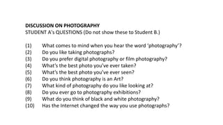 DISCUSSION ON PHOTOGRAPHY
STUDENT A's QUESTIONS (Do not show these to Student B.)
(1) What comes to mind when you hear the word ‘photography’?
(2) Do you like taking photographs?
(3) Do you prefer digital photography or film photography?
(4) What’s the best photo you’ve ever taken?
(5) What’s the best photo you’ve ever seen?
(6) Do you think photography is an Art?
(7) What kind of photography do you like looking at?
(8) Do you ever go to photography exhibitions?
(9) What do you think of black and white photography?
(10) Has the Internet changed the way you use photographs?
 
