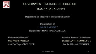 GOVERNMENT ENGINEERING COLLEGE
RAMNAGARA-562159
Department of Electronics and communication
Presentation on
“ PAPER BATTERY ”
Presented by : MOIN T P (1GG20EC026)
Under the Guidance of Technical Seminar Co-Ordinator
Mrs. NOOR FATHIMA Dr. HEMANTH KUMMAR C S
Asst.Prof.Dept of ECE GECR Asst.Prof.Dept of ECE GECR
ECE, GECR(2023-2024) 1
 