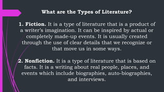 What are the Types of Literature?
1. Fiction. It is a type of literature that is a product of
a writer’s imagination. It can be inspired by actual or
completely made-up events. It is usually created
through the use of clear details that we recognize or
that move us in some ways.
2. Nonfiction. It is a type of literature that is based on
facts. It is a writing about real people, places, and
events which include biographies, auto-biographies,
and interviews.
 