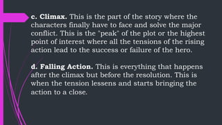 c. Climax. This is the part of the story where the
characters finally have to face and solve the major
conflict. This is the "peak" of the plot or the highest
point of interest where all the tensions of the rising
action lead to the success or failure of the hero.
d. Falling Action. This is everything that happens
after the climax but before the resolution. This is
when the tension lessens and starts bringing the
action to a close.
 
