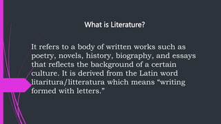 What is Literature?
It refers to a body of written works such as
poetry, novels, history, biography, and essays
that reflects the background of a certain
culture. It is derived from the Latin word
litaritura/litteratura which means “writing
formed with letters.”
 