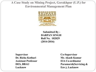 A Case Study on Mining Project, Gorakhpur (U.P.) for
Environmental Management Plan
Supervisor
Dr. Richa Kothari
Assistant Professor
DES, BBAU
Lucknow
Co-Supervisor
Mr. Akash Kumar
EIA Co-ordinator
Paramarsh(Servicing &
Env.), Lucknow
Submitted By -
DARPAN SINGH
Roll No. 102029
(2014-2016)
 