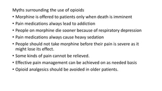 Myths surrounding the use of opioids
• Morphine is offered to patients only when death is imminent
• Pain medications always lead to addiction
• People on morphine die sooner because of respiratory depression
• Pain medications always cause heavy sedation
• People should not take morphine before their pain is severe as it
might lose its effect.
• Some kinds of pain cannot be relieved.
• Effective pain management can be achieved on as needed basis
• Opioid analgesics should be avoided in older patients.
 