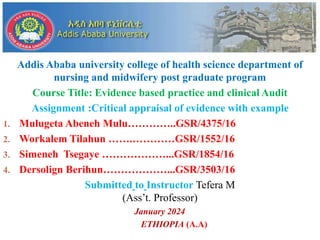 Addis Ababa university college of health science department of
nursing and midwifery post graduate program
Course Title: Evidence based practice and clinical Audit
Assignment :Critical appraisal of evidence with example
1. Mulugeta Abeneh Mulu…………..GSR/4375/16
2. Workalem Tilahun …….…………GSR/1552/16
3. Simeneh Tsegaye ………………...GSR/1854/16
4. Dersolign Berihun………………...GSR/3503/16
Submitted to Instructor Tefera M
(Ass’t. Professor)
January 2024
ETHIOPIA (A.A)
 