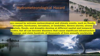 are caused by extreme meteorological and climate events, such as floods,
droughts, hurricanes, tornadoes, or landslides. Severe storms, strong
winds, floods, and droughts develop at different spatial and temporal
scales, but all can become disasters that cause significant infrastructure
damage and claim hundreds of thousands of lives annually worldwide.
 