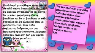 Η καλύτερή μου φίλη με κάνει πάντα
να γελώ και να διασκεδάζω. Ποτέ δε
θα βαρεθώ την παρέα της και πάντα
θα με κάνει χαρούμενη. Θα με
βοηθήσει και θα τη βοηθήσω σε κάθε
δυσκολία και θα είμαι εκεί όταν με
χρειάζεται. Είναι ένας πολύ
ευχάριστος άνθρωπος και μια
ξεχωριστή προσωπικότητα. Χαίρομαι
πολύ που είναι στη ζωή μου και θα
είμαστε φίλες για πάντα.
Α.Π.
 