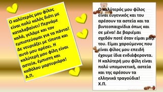 Ο καλύτερός μου φίλος
είναι ευγενικός και του
αρέσουν τα αστεία και τα
βιντεοπαιχνίδια όπως και
σε μένα! Δε βαριέμαι
σχεδόν ποτέ όταν είμαι μαζί
του. Είμαι χαρούμενος που
είναι φίλος μου επειδή
έχουμε ίδια ενδιάφεροντα.
Η καλύτερή μου φίλη είναι
πολύ υπομονετική, αστεία
και της αρέσουν τα
ελληνικά τραγούδια!
Χ.Π.
 