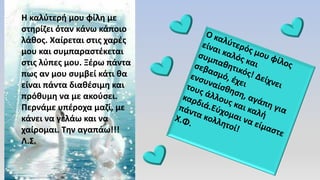 Η καλύτερή μου φίλη με
στηρίζει όταν κάνω κάποιο
λάθος. Χαίρεται στις χαρές
μου και συμπαραστέκεται
στις λύπες μου. Ξέρω πάντα
πως αν μου συμβεί κάτι θα
είναι πάντα διαθέσιμη και
πρόθυμη να με ακούσει.
Περνάμε υπέροχα μαζί, με
κάνει να γελάω και να
χαίρομαι. Την αγαπάω!!!
Λ.Σ.
 