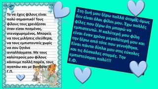 Το να έχεις φίλους είναι
πολύ σημαντικό! Τους
φίλους τους χρειάζεσαι
όταν είσαι πεσμένος,
στενοχωρημένος. Μπορείς
να τους μιλήσεις ελεύθερα,
να τους εμπιστευτείς χωρίς
να σου ζητάνε
ανταλλάγματα. Με τους
καλύτερούς μου φίλους
κάνουμε πολλή παρέα, τους
αγαπάω και με βοηθάνε!!!
Γ.Π.
 
