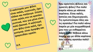 Έχω αρκετούς φίλους και
αρκετές φίλες! Πιο πολύ
παρέα κάνω με κάποια
κορίτσια. Είναι καλές,
αστείες και δημιουργικές.
Τις εμπιστεύομαι όλες και
τις αγαπάω! Πιο πολύ κάνω
παρέα με μία συμμαθήτριά
μου που με ενθαρρύνει
πάρα πολύ! Βέβαια κάνω
παρέα και με άλλα κορίτσια
που επίσης αγαπάω πολύ!
Θ.Χ.
 