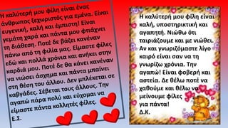 Η καλύτερή μου φίλη είναι
καλή, υποστηρικτική και
αγαπητή. Νιώθω ότι
ταιριάζουμε και με νιώθει.
Αν και γνωριζόμαστε λίγο
καιρό είναι σαν να τη
γνωρίζω χρόνια. Την
αγαπώ! Είναι φοβερή και
αστεία. Δε θέλω ποτέ να
χαθούμε και θέλω να
μείνουμε φίλες
για πάντα!
Δ.Κ.
 