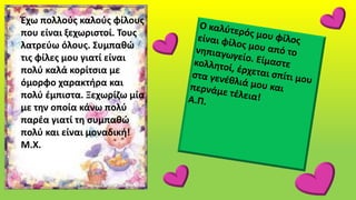 Έχω πολλούς καλούς φίλους
που είναι ξεχωριστοί. Τους
λατρεύω όλους. Συμπαθώ
τις φίλες μου γιατί είναι
πολύ καλά κορίτσια με
όμορφο χαρακτήρα και
πολύ έμπιστα. Ξεχωρίζω μία
με την οποία κάνω πολύ
παρέα γιατί τη συμπαθώ
πολύ και είναι μοναδική!
Μ.Χ.
 