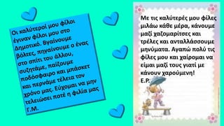 Με τις καλύτερές μου φίλες
μιλάω κάθε μέρα, κάνουμε
μαζί χαζομαρίτσες και
τρέλες και ανταλλάσσουμε
μηνύματα. Αγαπώ πολύ τις
φίλες μου και χαίρομαι να
είμαι μαζί τους γιατί με
κάνουν χαρούμενη!
Ε.Ρ.
 
