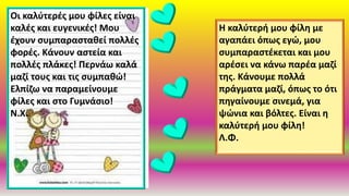 Οι καλύτερές μου φίλες είναι
καλές και ευγενικές! Μου
έχουν συμπαρασταθεί πολλές
φορές. Κάνουν αστεία και
πολλές πλάκες! Περνάω καλά
μαζί τους και τις συμπαθώ!
Ελπίζω να παραμείνουμε
φίλες και στο Γυμνάσιο!
Ν.Χ.
Η καλύτερή μου φίλη με
αγαπάει όπως εγώ, μου
συμπαραστέκεται και μου
αρέσει να κάνω παρέα μαζί
της. Κάνουμε πολλά
πράγματα μαζί, όπως το ότι
πηγαίνουμε σινεμά, για
ψώνια και βόλτες. Είναι η
καλύτερή μου φίλη!
Λ.Φ.
 