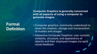 Formal
Definition
Computer Graphics is generally concerned
with all aspects of using a computer to
generate images.
• Computer graphics: commonly understood to
mean the creation, storage and manipulation
of models and images
• Interactive Computer Graphics: user controls
contents, structure, and appearance of
objects and their displayed images via rapid
visual feedback
 
