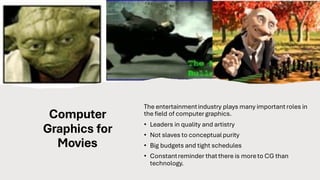 Computer
Graphics for
Movies
The entertainmentindustry plays many important roles in
the field of computergraphics.
• Leaders in quality and artistry
• Not slaves to conceptualpurity
• Big budgets and tight schedules
• Constantreminder that there is moreto CG than
technology.
 