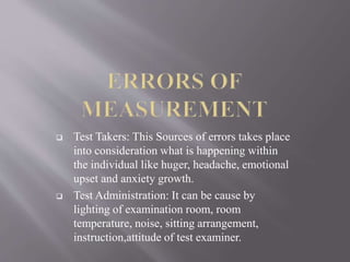  Test Takers: This Sources of errors takes place
into consideration what is happening within
the individual like huger, headache, emotional
upset and anxiety growth.
Test Administration: It can be cause by
lighting of examination room, room
temperature, noise, sitting arrangement,
instruction,attitude of test examiner.