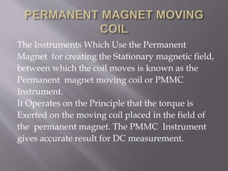 The Instruments Which Use the Permanent
Magnet for creating the Stationary magnetic field,
between which the coil moves is known as the
Permanent magnet moving coil or PMMC
Instrument.
It Operates on the Principle that the torque is
Exerted on the moving coil placed in the field of
the permanent magnet. The PMMC Instrument
gives accurate result for DC measurement.
 