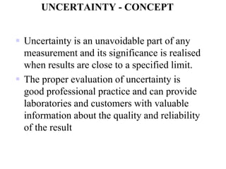 UNCERTAINTY - CONCEPT
 Uncertainty is an unavoidable part of any
measurement and its significance is realised
when results are close to a specified limit.
 The proper evaluation of uncertainty is
good professional practice and can provide
laboratories and customers with valuable
information about the quality and reliability
of the result
 