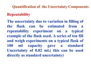 Quantification of the Uncertainty Components
Repeatability
The uncertainty due to variation in filling of
the flask can be estimated from a
repeatability experiment on a typical
example of the flask used. A series of ten fill
and weigh experiments on a typical flask of
100 ml capacity gave a standard
Uncertainty of 0.02 ml.( this can be used
directly as standard uncertainty)
 
