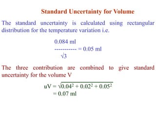 Standard Uncertainty for Volume
The standard uncertainty is calculated using rectangular
distribution for the temperature variation i.e.
0.084 ml
----------- = 0.05 ml
3
The three contribution are combined to give standard
uncertainty for the volume V
uV = 0.042 + 0.022 + 0.052
= 0.07 ml
 
