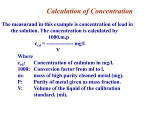 The measurand in this example is concentration of lead in
the solution. The concentration is calculated by
1000.m.p
ccd = --------------- mg/l
V
Where
ccd: Concentration of cadmium in mg/l.
1000: Conversion factor from ml to l.
m: mass of high purity cleaned metal (mg).
P: Purity of metal given as mass fraction.
V: Volume of the liquid of the calibration
standard. (ml).
Calculation of Concentration
 