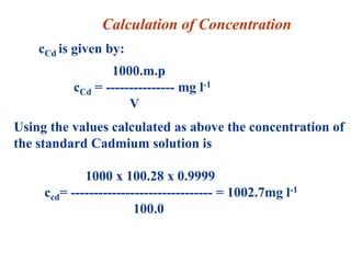 cCd is given by:
1000.m.p
cCd = --------------- mg l-1
V
Using the values calculated as above the concentration of
the standard Cadmium solution is
1000 x 100.28 x 0.9999
ccd= ------------------------------- = 1002.7mg l-1
100.0
Calculation of Concentration
 