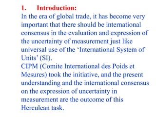 1. Introduction:
In the era of global trade, it has become very
important that there should be international
consensus in the evaluation and expression of
the uncertainty of measurement just like
universal use of the ‘International System of
Units’ (SI).
CIPM (Comite International des Poids et
Mesures) took the initiative, and the present
understanding and the international consensus
on the expression of uncertainty in
measurement are the outcome of this
Herculean task.
 