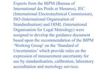 Experts from the BIPM (Bureau of
International des Poids et Mesures), IEC
(International Electrotechnical Commission),
ISO (International Organisation of
Standardisation) and OIML (International
Organisation for Legal Metrology) were
assigned to develop the guidance document
based upon the recommendation of the BIPM
‘Working Group’ on the ‘Standard of
Uncertainties’ which provide rules on the
expression of measurement uncertainty for
use by standardisation, calibration, laboratory
accreditation and metrology services.
 