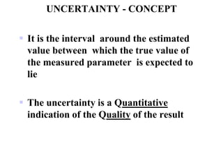 UNCERTAINTY - CONCEPT
 It is the interval around the estimated
value between which the true value of
the measured parameter is expected to
lie
 The uncertainty is a Quantitative
indication of the Quality of the result
 