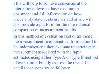 This will help to achieve consensus at the
international level to have a common
document and full information on how
uncertainty statements are arrived at and will
also provide a platform for the international
comparison of measurement results.
In this method of evaluation first of all model
the measurement (mathematical formulation) to
be undertaken and then evaluate uncertainty in
measurement associated with the input
estimates using either Type A or Type B method
of evaluation. Finally express the result. In
detail these steps are as follows:
 