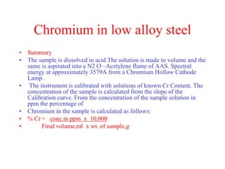 Chromium in low alloy steel
• Summary
• The sample is dissolved in acid.The solution is made to volume and the
same is aspirated into a N2 O –Acetylene flame of AAS. Spectral
energy at approximately 3579A from a Chromium Hollow Cathode
Lamp .
• The instrument is calibrated with solutions of known Cr Content. The
concentration of the sample is calculated from the slope of the
Calibration curve. From the concentration of the sample solution in
ppm the percentage of
• Chromium in the sample is calculated as follows:
• % Cr = conc.in ppm x 10,000
• Final volume,ml x wt. of sample,g
 