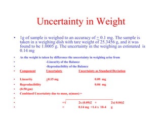 Uncertainty in Weight
• 1g of sample is weighed to an accuracy of + 0.1 mg. The sample is
taken in a weighing dish with tare weight of 25.3456 g, and it was
found to be 1.0005 g. The uncertainty in the weighing as estimated is
0.14 mg
• As the weight is taken by difference the uncertainty in weighing arise from
• -Linearity of the Balance
• -Reproducibility of the Balance
• Component Uncertainty Uncertainty as Standard Deviation
• Linearity +0.15 mg 0.09 mg
• Reproducibility 0.04 mg
• (0-50 gm)
• Combined Uncertainty due to mass, u(mass) =
• ______________________________
• = 2x (0.09)2 + 2x( 0.04)2
• = 0.14 mg =1.4 x 10-4 g
 