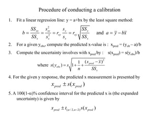 1. Fit a linear regression line: y = a+bx by the least square method:
2. For a given yobs, compute the predicted x-value is : xpred = (yob – a)/b
3. Compute the uncertainty involves with xpred by : s(xpred) = s(yobs)/b
4. For the given y response, the predicted x measurement is presented by
5. A 100(1-a)% confidence interval for the predicted x is (the expanded
uncertainty) is given by
2
2
and
xy xy y y
xy xy
x x x
x
SS s s SS
b r r a y bx
SS s SS
s
     
2
( )
1
where ( ) 1 pred
obs
x
x x
s y s
n SS

  
( )
pred pred
x s x

Procedure of conducting a calibration
( / 2, 2) ( )
pred n pred
x t s x
a 

 