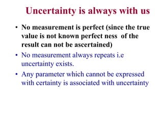 Uncertainty is always with us
• No measurement is perfect (since the true
value is not known perfect ness of the
result can not be ascertained)
• No measurement always repeats i.e
uncertainty exists.
• Any parameter which cannot be expressed
with certainty is associated with uncertainty
 