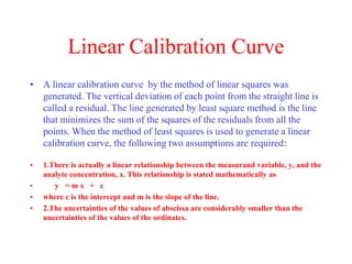 Linear Calibration Curve
• A linear calibration curve by the method of linear squares was
generated. The vertical deviation of each point from the straight line is
called a residual. The line generated by least square method is the line
that minimizes the sum of the squares of the residuals from all the
points. When the method of least squares is used to generate a linear
calibration curve, the following two assumptions are required:
• 1.There is actually a linear relationship between the measurand variable, y, and the
analyte concentration, x. This relationship is stated mathematically as
• y = m x + c
• where c is the intercept and m is the slope of the line.
• 2.The uncertainties of the values of abscissa are considerably smaller than the
uncertainties of the values of the ordinates.
 