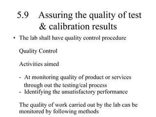 5.9 Assuring the quality of test
& calibration results
• The lab shall have quality control procedure
Quality Control
Activities aimed
- At monitoring quality of product or services
through out the testing/cal process
- Identifying the unsatisfactory performance
The quality of work carried out by the lab can be
monitored by following methods
 