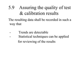 5.9 Assuring the quality of test
& calibration results
The resulting data shall be recorded in such a
way that
- Trends are detectable
- Statistical techniques can be applied
for reviewing of the results
 