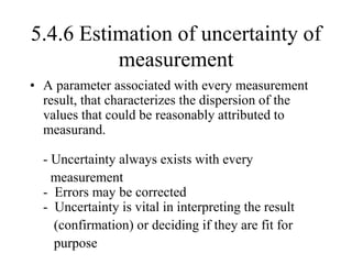 5.4.6 Estimation of uncertainty of
measurement
• A parameter associated with every measurement
result, that characterizes the dispersion of the
values that could be reasonably attributed to
measurand.
- Uncertainty always exists with every
measurement
- Errors may be corrected
- Uncertainty is vital in interpreting the result
(confirmation) or deciding if they are fit for
purpose
 