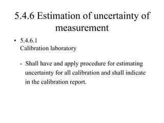 5.4.6 Estimation of uncertainty of
measurement
• 5.4.6.1
Calibration laboratory
- Shall have and apply procedure for estimating
uncertainty for all calibration and shall indicate
in the calibration report.
 