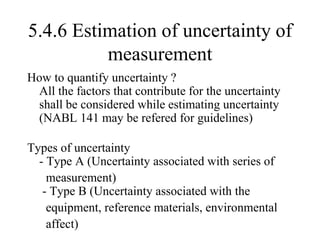 5.4.6 Estimation of uncertainty of
measurement
How to quantify uncertainty ?
All the factors that contribute for the uncertainty
shall be considered while estimating uncertainty
(NABL 141 may be refered for guidelines)
Types of uncertainty
- Type A (Uncertainty associated with series of
measurement)
- Type B (Uncertainty associated with the
equipment, reference materials, environmental
affect)
 