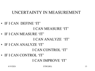 4/19/2024 ETDC(BG) 13
UNCERTAINTY IN MEASUREMENT
• IF I CAN DEFINE ‘IT’
I CAN MEASURE ‘IT’
• IF I CAN MEASURE ‘IT’
I CAN ANALYZE ‘IT’
• IF I CAN ANALYZE ‘IT’
I CAN CONTROL ‘IT’
• IF I CAN CONTROL ‘IT’
I CAN IMPROVE ‘IT’
 