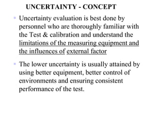 UNCERTAINTY - CONCEPT
 Uncertainty evaluation is best done by
personnel who are thoroughly familiar with
the Test & calibration and understand the
limitations of the measuring equipment and
the influences of external factor
 The lower uncertainty is usually attained by
using better equipment, better control of
environments and ensuring consistent
performance of the test.
 