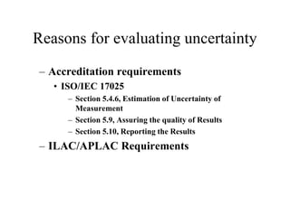 Reasons for evaluating uncertainty
– Accreditation requirements
• ISO/IEC 17025
– Section 5.4.6, Estimation of Uncertainty of
Measurement
– Section 5.9, Assuring the quality of Results
– Section 5.10, Reporting the Results
– ILAC/APLAC Requirements
 